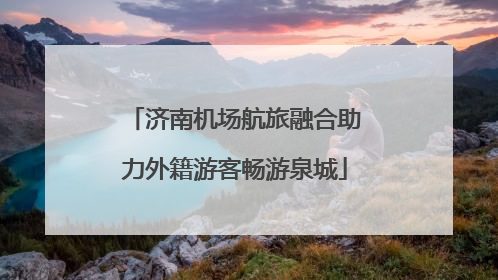 济南机场航旅融合助力外籍游客畅游泉城