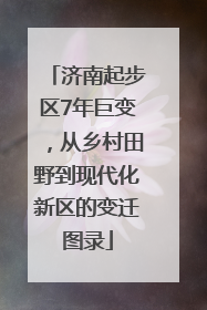 济南起步区7年巨变，从乡村田野到现代化新区的变迁图录