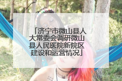 济宁市微山县人大常委会调研微山县人民医院新院区建设和运营情况
