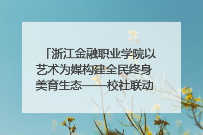 浙江金融职业学院以艺术为媒构建全民终身美育生态——校社联动共谱美育新篇章