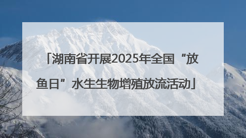 湖南省开展2025年全国“放鱼日”水生生物增殖放流活动