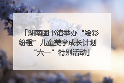 湖南图书馆举办“绘彩纷橙”儿童美学成长计划“六一”特别活动