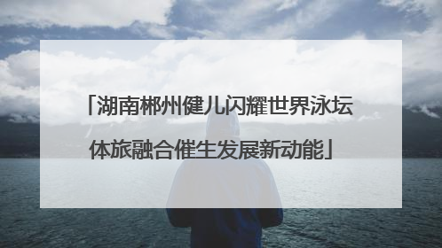 湖南郴州健儿闪耀世界泳坛 体旅融合催生发展新动能