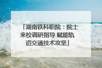 湖南铁科职院：院士来校调研指导 赋能轨道交通技术攻坚