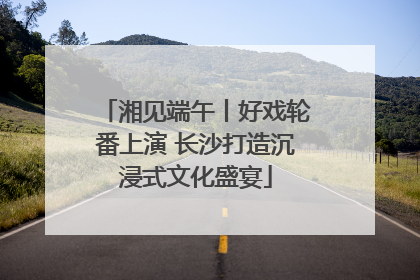 湘见端午丨好戏轮番上演 长沙打造沉浸式文化盛宴