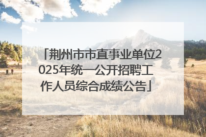 荆州市市直事业单位2025年统一公开招聘工作人员综合成绩公告