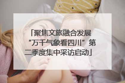 聚焦文旅融合发展 “万千气象看四川”第二季度集中采访启动