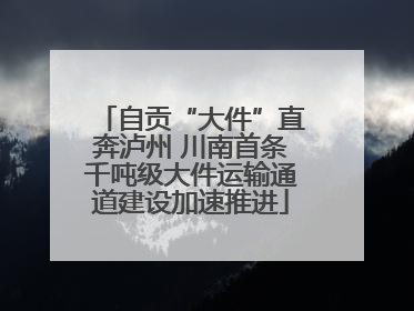 自贡“大件”直奔泸州 川南首条千吨级大件运输通道建设加速推进