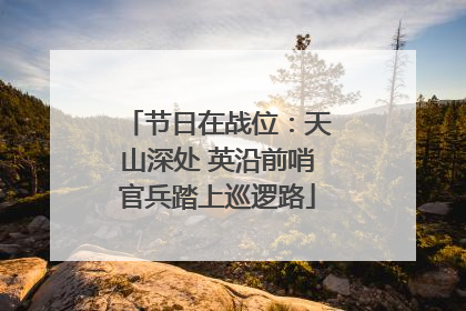 节日在战位：天山深处 英沿前哨官兵踏上巡逻路