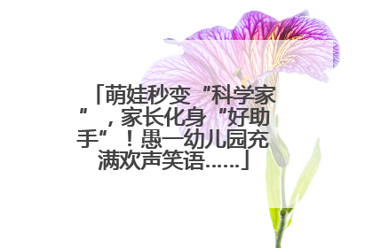萌娃秒变“科学家”，家长化身“好助手”！愚一幼儿园充满欢声笑语……