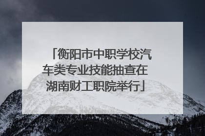 衡阳市中职学校汽车类专业技能抽查在湖南财工职院举行