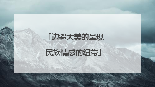 边疆大美的呈现 民族情感的纽带
