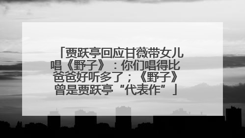 贾跃亭回应甘薇带女儿唱《野子》：你们唱得比爸爸好听多了；《野子》曾是贾跃亭“代表作”