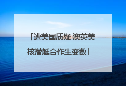 遭美国质疑 澳英美核潜艇合作生变数
