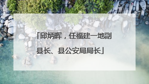 邱炳晖，任福建一地副县长、县公安局局长