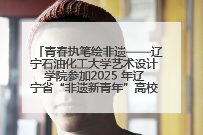 青春执笔绘非遗——辽宁石油化工大学艺术设计学院参加2025 年辽宁省“非遗新青年”高校优秀作品推荐活动