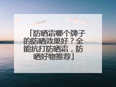 防晒霜哪个牌子的防晒效果好？全能抗打防晒霜，防晒好物推荐