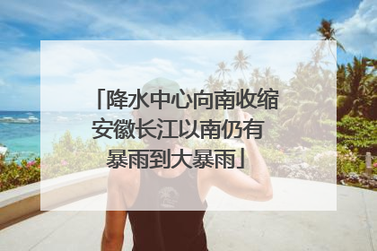 降水中心向南收缩 安徽长江以南仍有暴雨到大暴雨