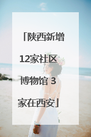 陕西新增12家社区博物馆 3家在西安