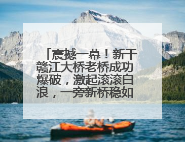 震撼一幕！新干赣江大桥老桥成功爆破，激起滚滚白浪，一旁新桥稳如磐石！