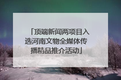 顶端新闻两项目入选河南文物全媒体传播精品推介活动