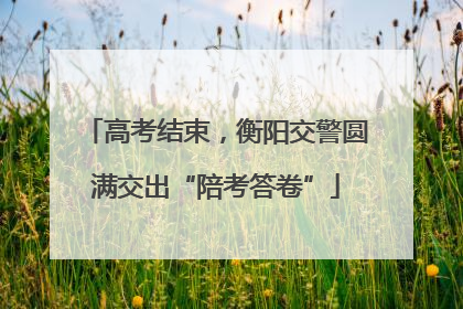 高考结束，衡阳交警圆满交出“陪考答卷”