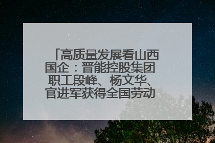 高质量发展看山西国企：晋能控股集团职工段峰、杨文华、官进军获得全国劳动模范荣誉称号