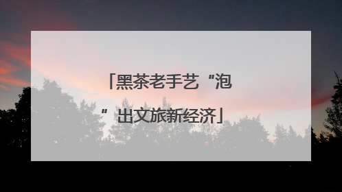 黑茶老手艺“泡”出文旅新经济
