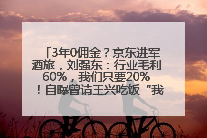 3年0佣金？京东进军酒旅，刘强东：行业毛利60%，我们只要20%！自曝曾请王兴吃饭“我要做外卖了”