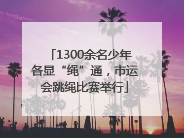 1300余名少年各显“绳”通，市运会跳绳比赛举行