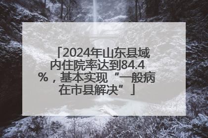 2024年山东县域内住院率达到84.4%，基本实现“一般病在市县解决”