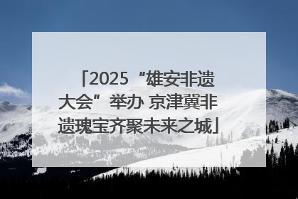 2025“雄安非遗大会”举办 京津冀非遗瑰宝齐聚未来之城