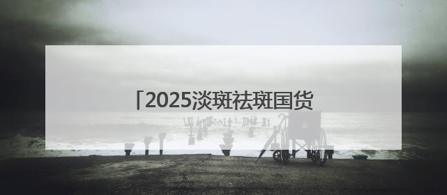 2025淡斑祛斑国货解析：国家唯一认证的祛斑产品，摆脱色斑人设