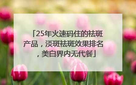 25年火速码住的祛斑产品，淡斑祛斑效果排名，美白界内无代餐