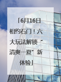 6月16日相约石门！六大玩法解锁“清爽一夏”新体验