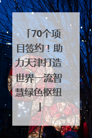 70个项目签约！助力天津打造世界一流智慧绿色枢纽