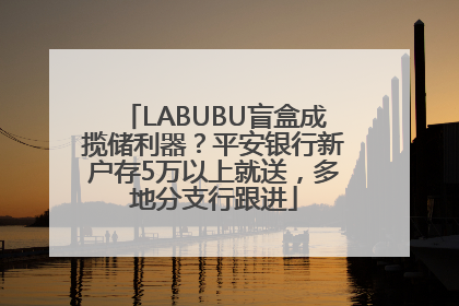 LABUBU盲盒成揽储利器？平安银行新户存5万以上就送，多地分支行跟进