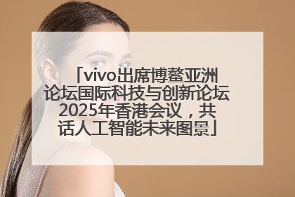 vivo出席博鳌亚洲论坛国际科技与创新论坛2025年香港会议，共话人工智能未来图景